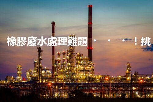 橡膠廢水處理難題！挑戰(zhàn)與機遇究竟在哪里？